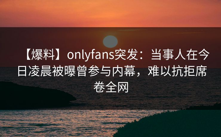 【爆料】onlyfans突发：当事人在今日凌晨被曝曾参与内幕，难以抗拒席卷全网