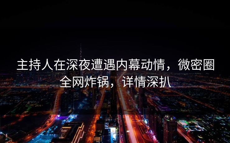 主持人在深夜遭遇内幕动情，微密圈全网炸锅，详情深扒