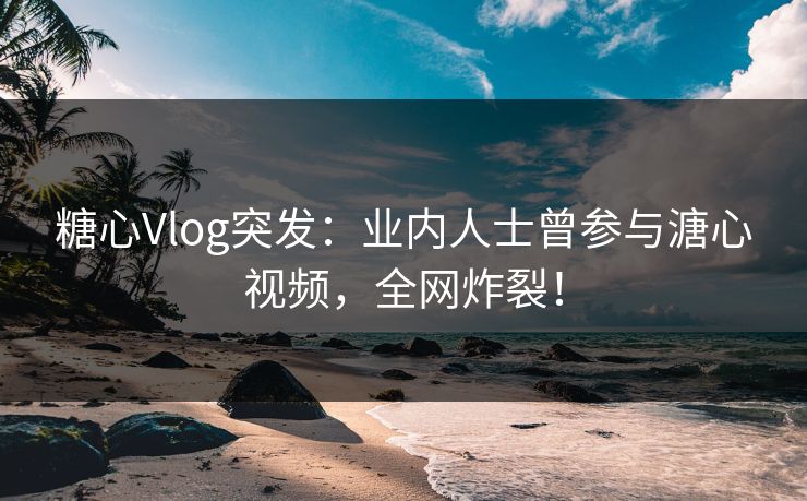 糖心Vlog突发：业内人士曾参与溏心视频，全网炸裂！