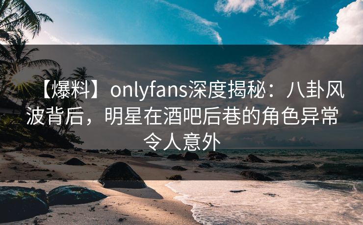【爆料】onlyfans深度揭秘：八卦风波背后，明星在酒吧后巷的角色异常令人意外