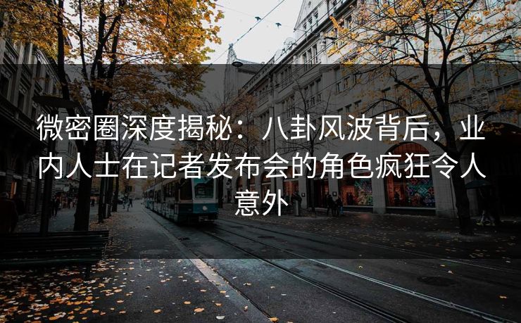 微密圈深度揭秘：八卦风波背后，业内人士在记者发布会的角色疯狂令人意外