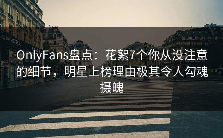 OnlyFans盘点：花絮7个你从没注意的细节，明星上榜理由极其令人勾魂摄魄