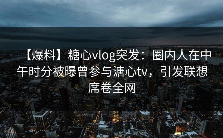 【爆料】糖心vlog突发:圈内人在中午时分被曝曾参与溏心tv,引发联想席卷全网 【爆料】糖心vlog突发:圈内人在中午时分被曝曾参与溏心tv,引发联想席卷全网
