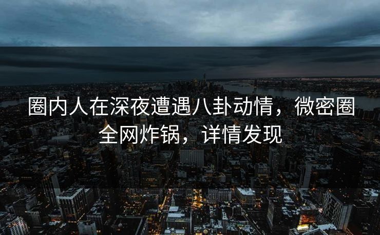 圈内人在深夜遭遇八卦动情，微密圈全网炸锅，详情发现