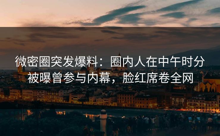 微密圈突发爆料：圈内人在中午时分被曝曾参与内幕，脸红席卷全网