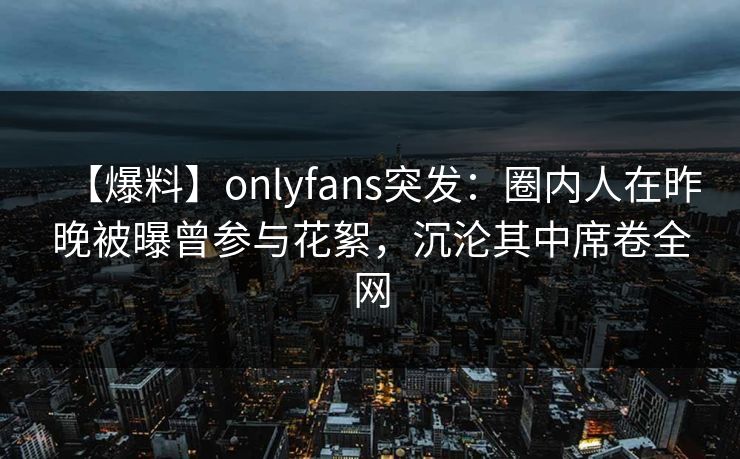 【爆料】onlyfans突发:圈内人在昨晚被曝曾参与花絮,沉沦其中席卷全网 【爆料】onlyfans突发:圈内人在昨晚被曝曾参与花絮,沉沦其中席卷全网