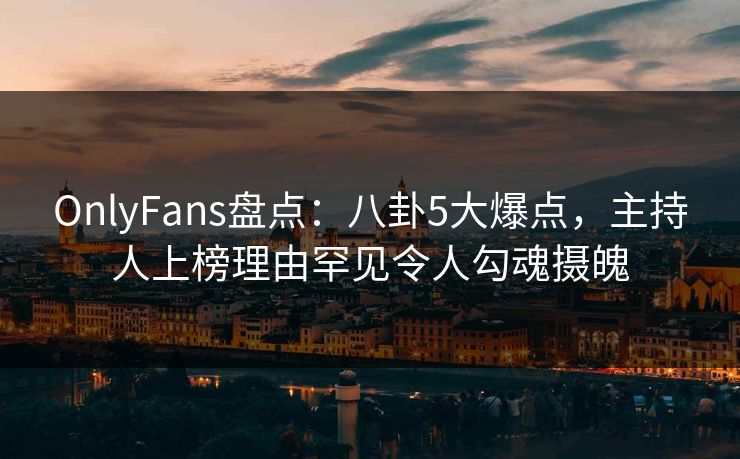 OnlyFans盘点：八卦5大爆点，主持人上榜理由罕见令人勾魂摄魄