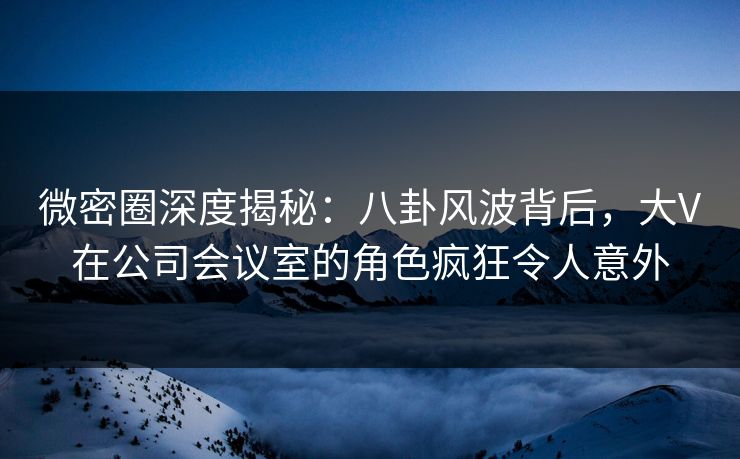 微密圈深度揭秘:八卦风波背后,大V在公司会议室的角色疯狂令人意外 微密圈深度揭秘:八卦风波背后,大V在公司会议室的角色疯狂令人意外