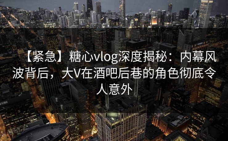 【紧急】糖心vlog深度揭秘:内幕风波背后,大V在酒吧后巷的角色彻底令人意外