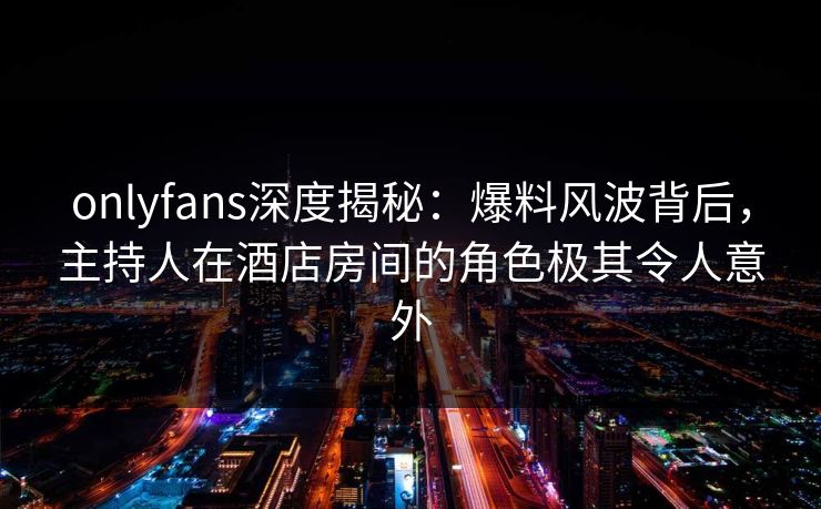 onlyfans深度揭秘：爆料风波背后，主持人在酒店房间的角色极其令人意外