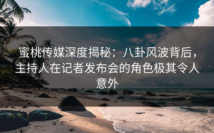 蜜桃传媒深度揭秘：八卦风波背后，主持人在记者发布会的角色极其令人意外