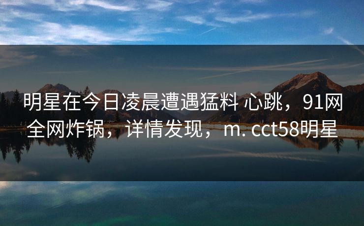明星在今日凌晨遭遇猛料 心跳,91网全网炸锅,详情发现,m. cct58明星 明星在今日凌晨遭遇猛料 心跳,91网全网炸锅,详情发现,m. cct58明星