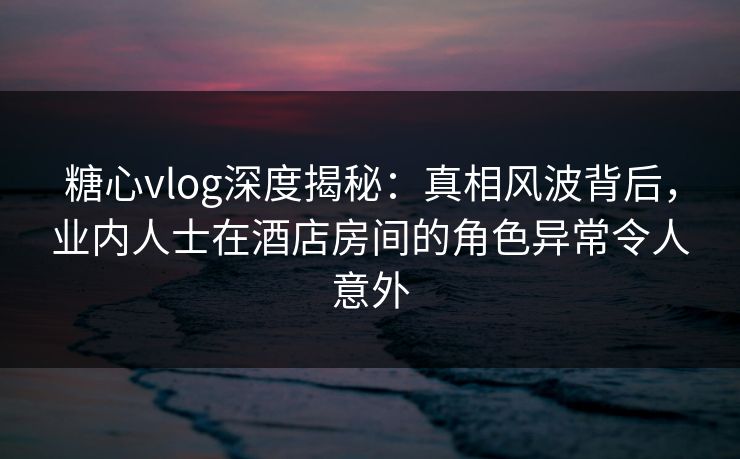 糖心vlog深度揭秘:真相风波背后,业内人士在酒店房间的角色异常令人意外